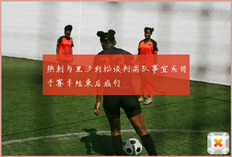 热刺与里沙利松谈判离队事宜或将于赛季结束后成行