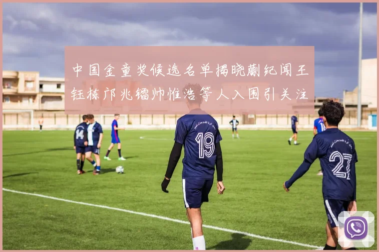 中国金童奖候选名单揭晓蒯纪闻王钰栋邝兆镭帅惟浩等人入围引关注