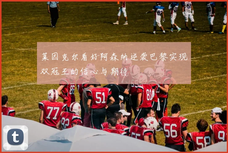 莱因克尔看好阿森纳逆袭巴黎实现双冠王的信心与期待