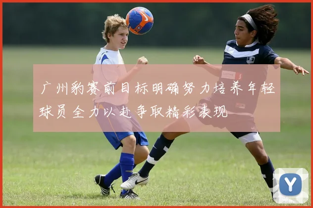 广州豹赛前目标明确努力培养年轻球员全力以赴争取精彩表现