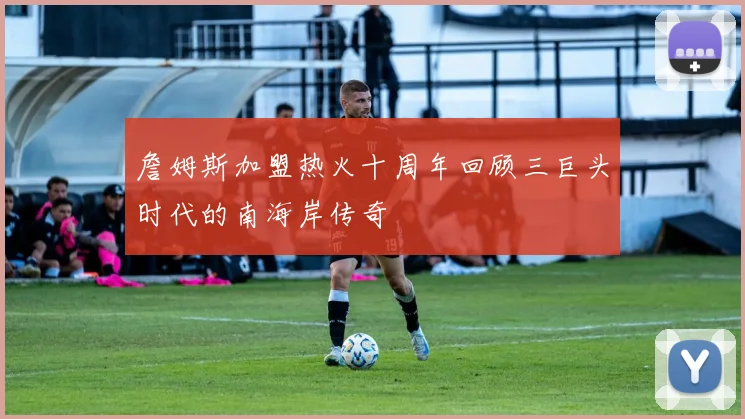 詹姆斯加盟热火十周年回顾三巨头时代的南海岸传奇