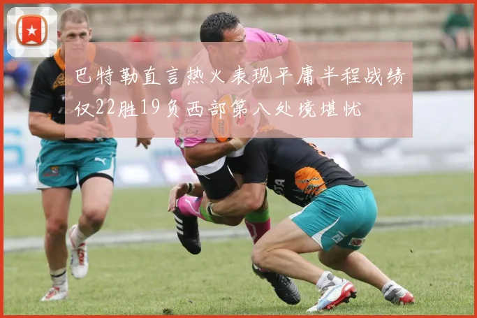巴特勒直言热火表现平庸半程战绩仅22胜19负西部第八处境堪忧